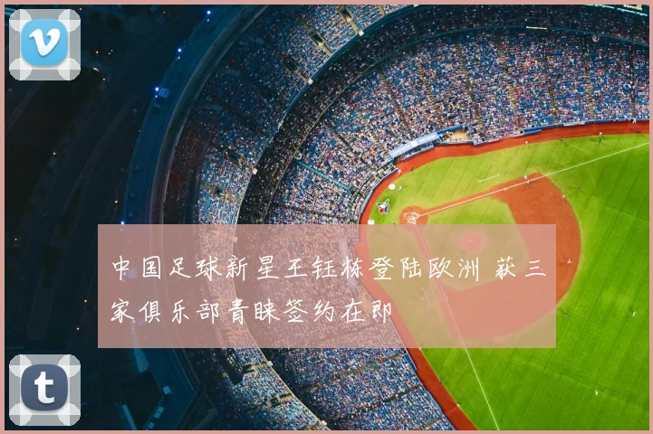 中国足球新星王钰栋登陆欧洲 获三家俱乐部青睐签约在即