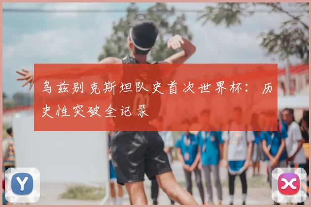 乌兹别克斯坦队史首次世界杯：历史性突破全记录