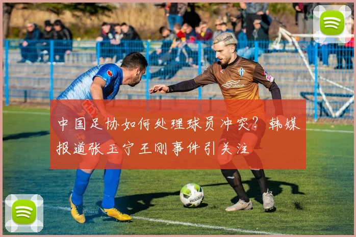 中国足协如何处理球员冲突?韩媒报道张玉宁王刚事件引关注