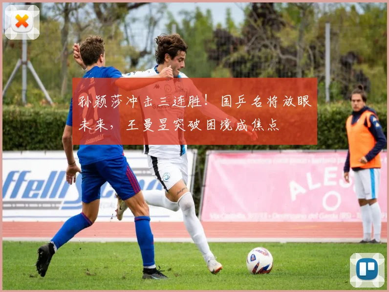 孙颖莎冲击三连胜!国乒名将放眼未来,王曼昱突破困境成焦点