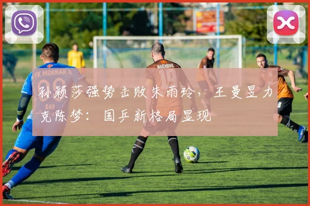 孙颖莎强势击败朱雨玲,王曼昱力克陈梦:国乒新格局显现