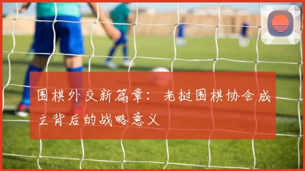 围棋外交新篇章：老挝围棋协会成立背后的战略意义
