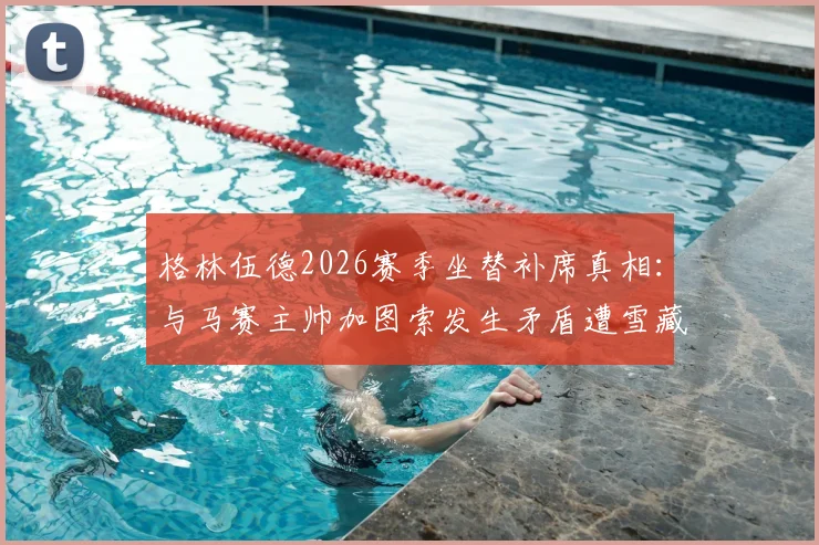 格林伍德2026赛季坐替补席真相：与马赛主帅加图索发生矛盾遭雪藏，现状分析与后续影响