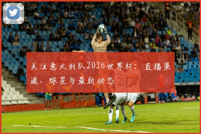关注意大利队2026世界杯：直播渠道、球星与最新动态