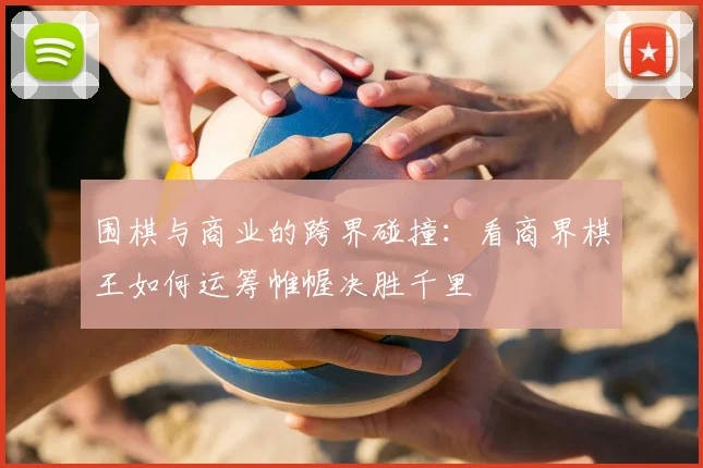 围棋与商业的跨界碰撞:看商界棋王如何运筹帷幄决胜千里