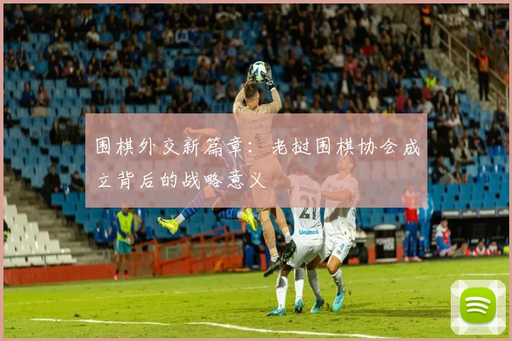 围棋外交新篇章:老挝围棋协会成立背后的战略意义