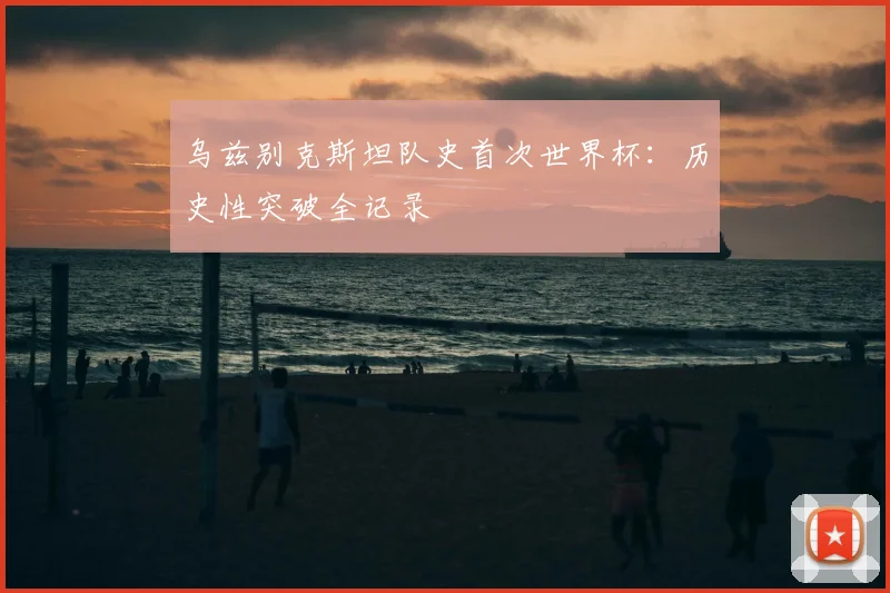 乌兹别克斯坦队史首次世界杯:历史性突破全记录