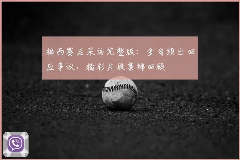 梅西赛后采访完整版:金句频出回应争议,精彩片段集锦回顾