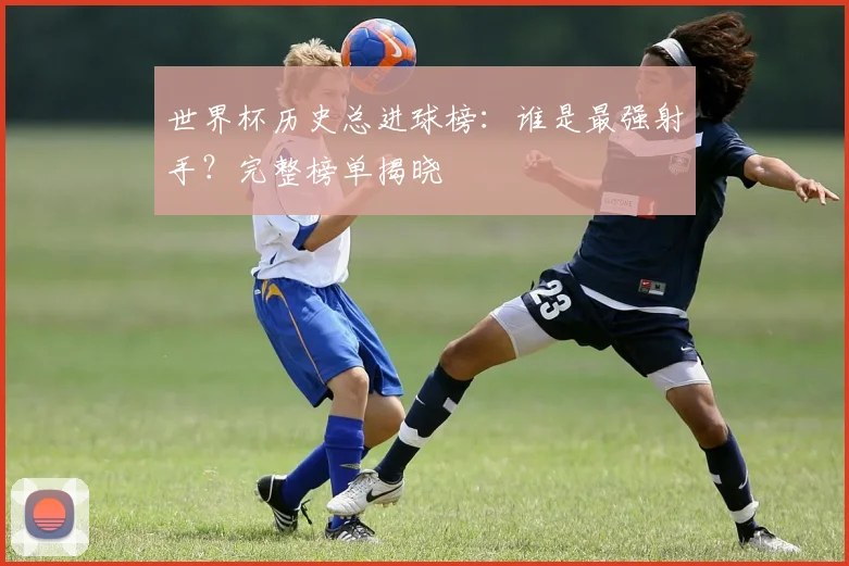 世界杯历史总进球榜:谁是最强射手?完整榜单揭晓