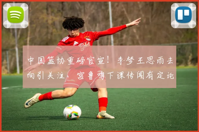 中国篮协重磅官宣！李梦王思雨去向引关注，宫鲁鸣下课传闻有定论