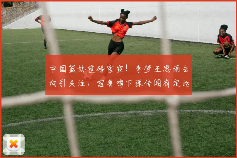 中国篮协重磅官宣!李梦王思雨去向引关注,宫鲁鸣下课传闻有定论