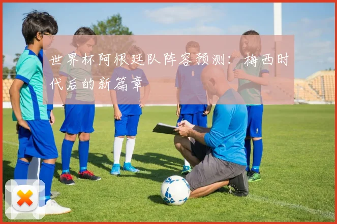 世界杯阿根廷队阵容预测：梅西时代后的新篇章
