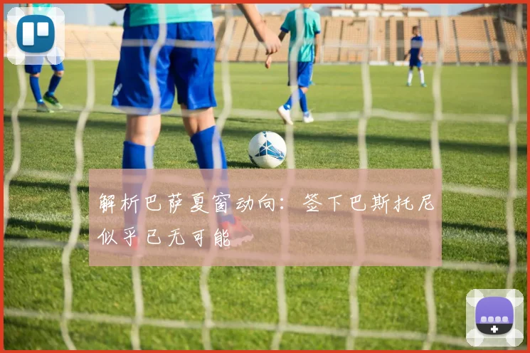 解析巴萨夏窗动向：签下巴斯托尼似乎已无可能