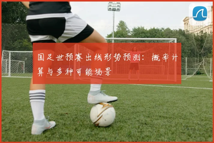 国足世预赛出线形势预测：概率计算与多种可能场景