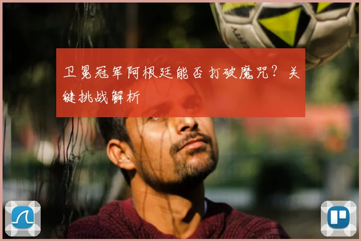 卫冕冠军阿根廷能否打破魔咒？关键挑战解析