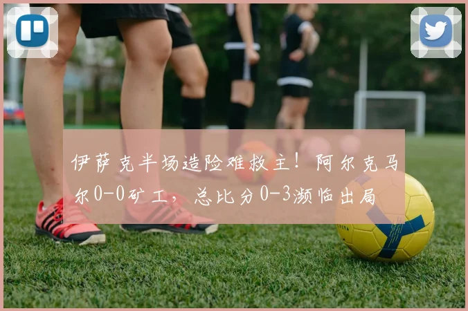 伊萨克半场造险难救主！阿尔克马尔0-0矿工，总比分0-3濒临出局