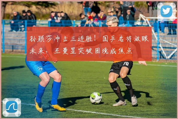 孙颖莎冲击三连胜！国乒名将放眼未来，王曼昱突破困境成焦点