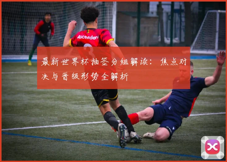 最新世界杯抽签分组解读:焦点对决与晋级形势全解析
