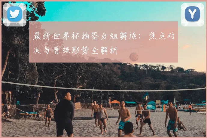 最新世界杯抽签分组解读：焦点对决与晋级形势全解析