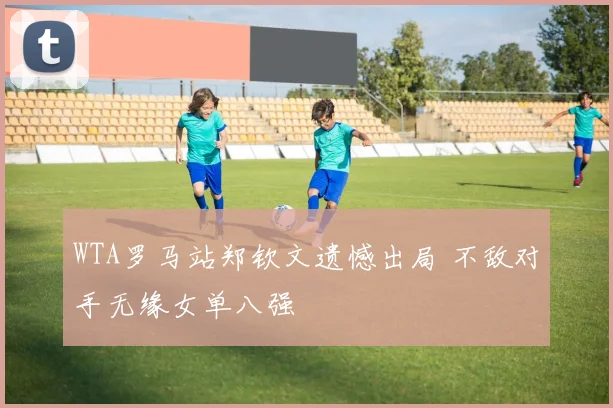 WTA罗马站郑钦文遗憾出局 不敌对手无缘女单八强