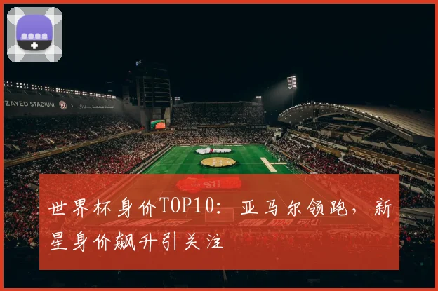 世界杯身价TOP10:亚马尔领跑,新星身价飙升引关注