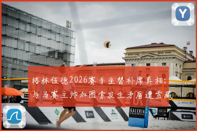 格林伍德2026赛季坐替补席真相：与马赛主帅加图索发生矛盾遭雪藏，现状分析与后续影响