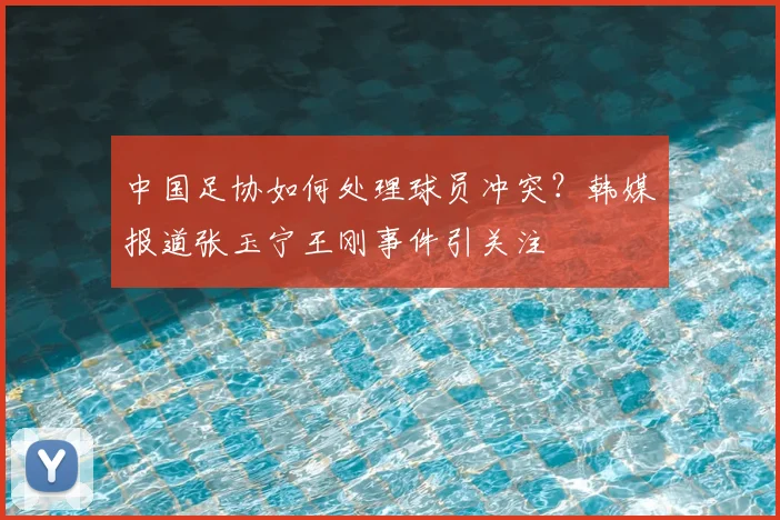 中国足协如何处理球员冲突？韩媒报道张玉宁王刚事件引关注
