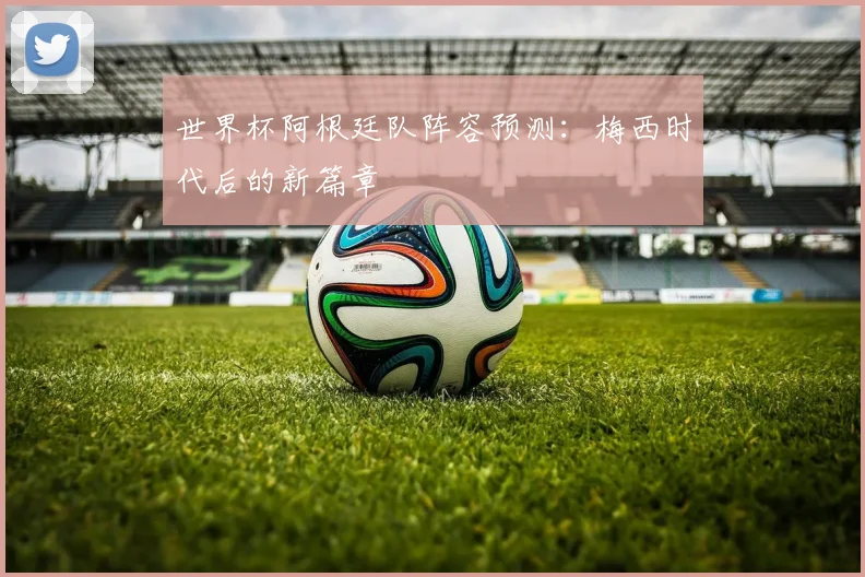 世界杯阿根廷队阵容预测:梅西时代后的新篇章