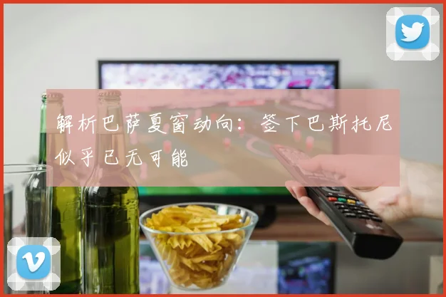 解析巴萨夏窗动向:签下巴斯托尼似乎已无可能